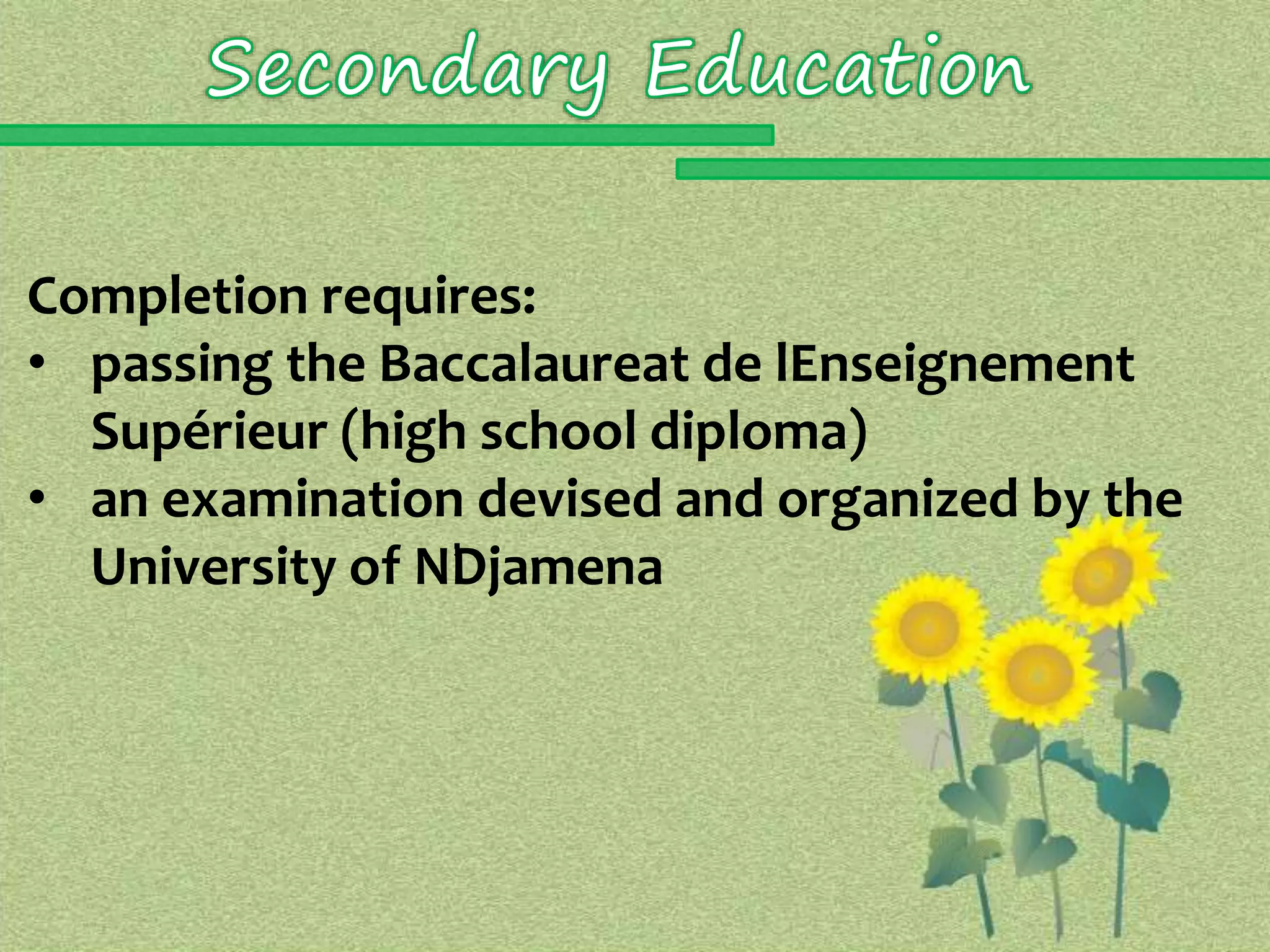 Completion requires: 
• passing the Baccalaureat de lEnseignement 
Supérieur (high school diploma) 
• an examination devised and organized by the 
University of N’Djamena 
 