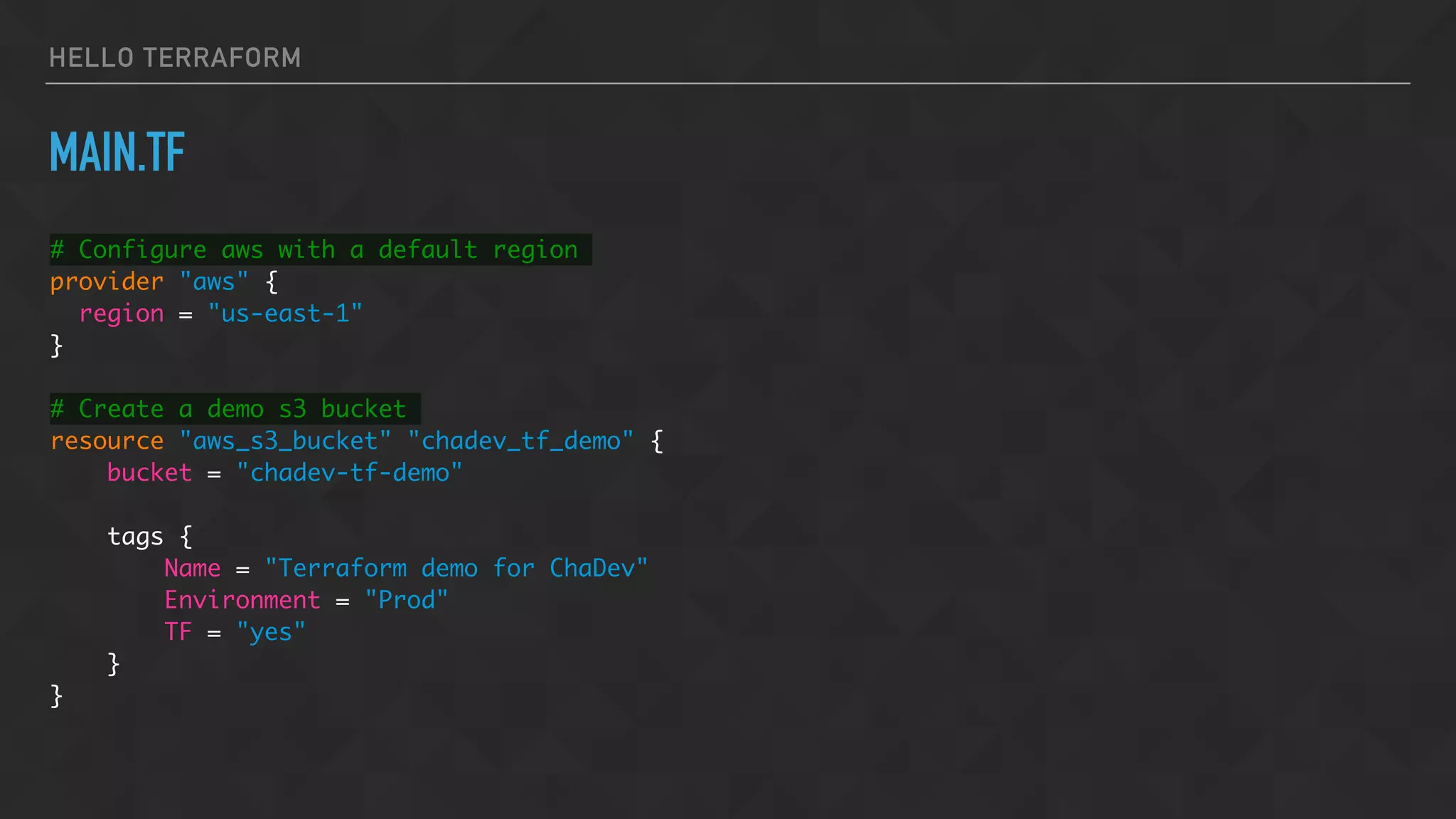 HELLO TERRAFORM
MAIN.TF
# Configure aws with a default region
provider "aws" {
region = "us-east-1"
}
# Create a demo s3 bucket
resource "aws_s3_bucket" "chadev_tf_demo" {
bucket = "chadev-tf-demo"
tags {
Name = "Terraform demo for ChaDev"
Environment = "Prod"
TF = "yes"
}
}
 