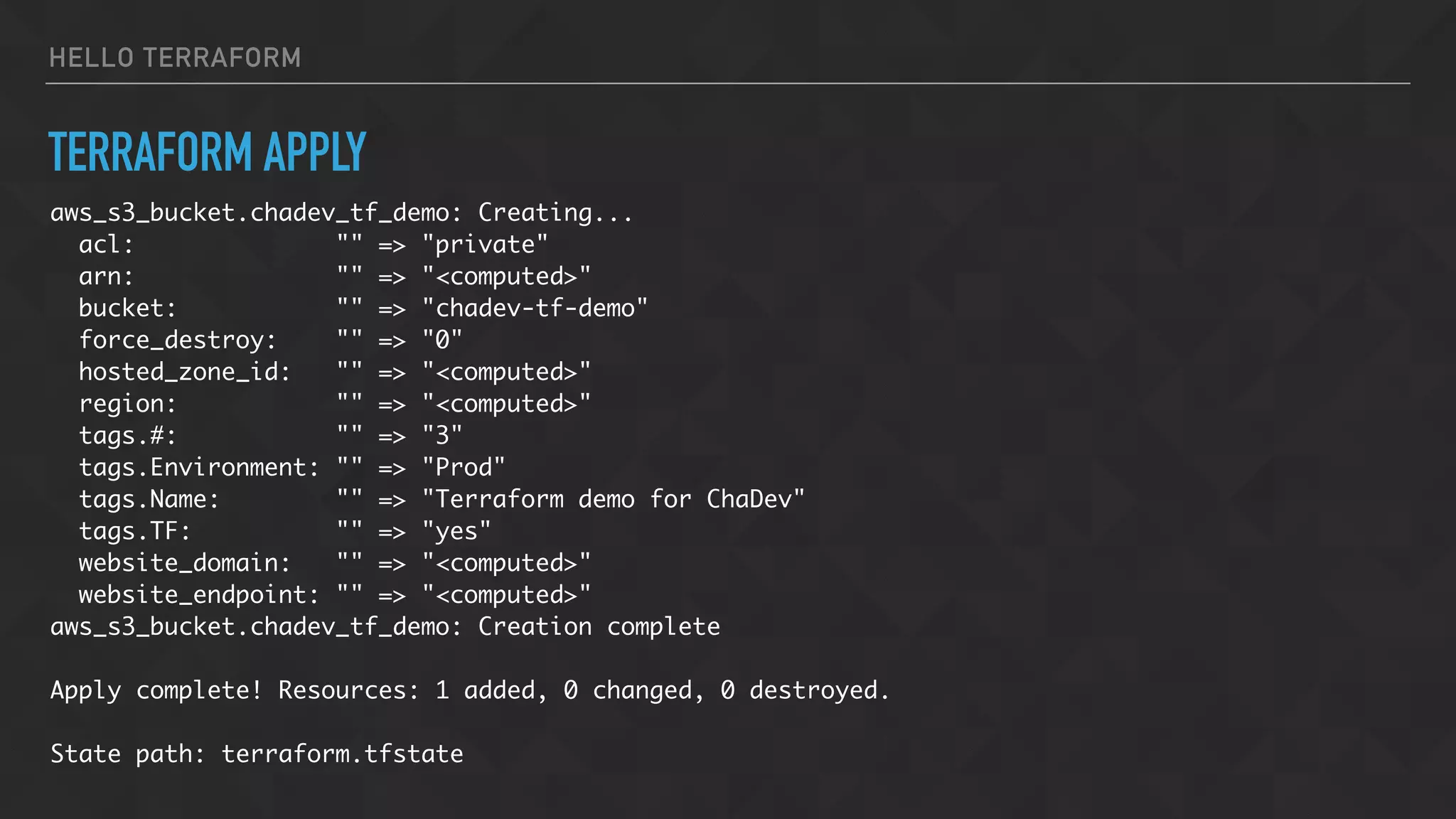 HELLO TERRAFORM
TERRAFORM APPLY
aws_s3_bucket.chadev_tf_demo: Creating...
acl: "" => "private"
arn: "" => "<computed>"
bucket: "" => "chadev-tf-demo"
force_destroy: "" => "0"
hosted_zone_id: "" => "<computed>"
region: "" => "<computed>"
tags.#: "" => "3"
tags.Environment: "" => "Prod"
tags.Name: "" => "Terraform demo for ChaDev"
tags.TF: "" => "yes"
website_domain: "" => "<computed>"
website_endpoint: "" => "<computed>"
aws_s3_bucket.chadev_tf_demo: Creation complete
Apply complete! Resources: 1 added, 0 changed, 0 destroyed.
State path: terraform.tfstate
 