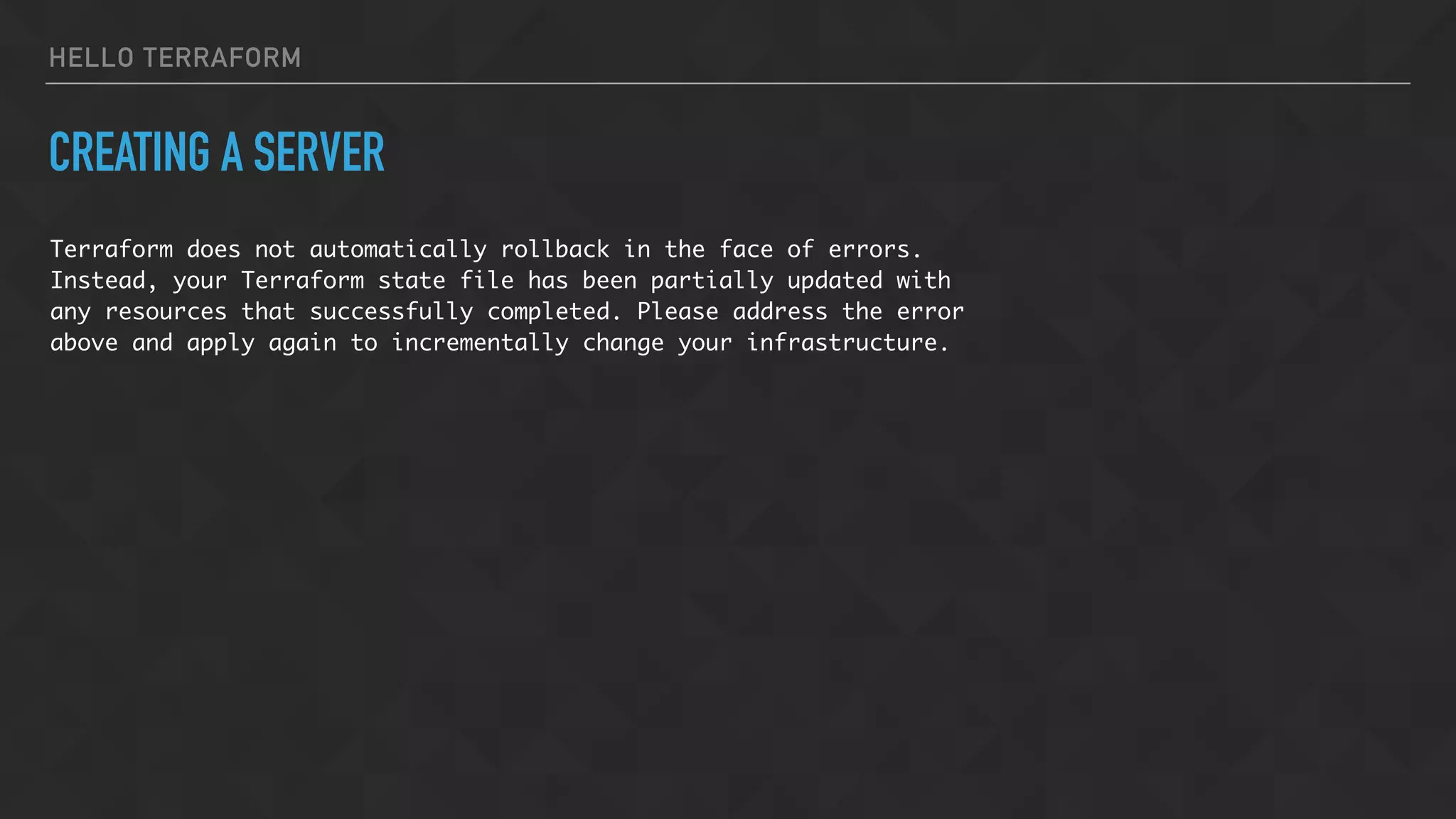 HELLO TERRAFORM
CREATING A SERVER
Terraform does not automatically rollback in the face of errors.
Instead, your Terraform state file has been partially updated with
any resources that successfully completed. Please address the error
above and apply again to incrementally change your infrastructure.
 