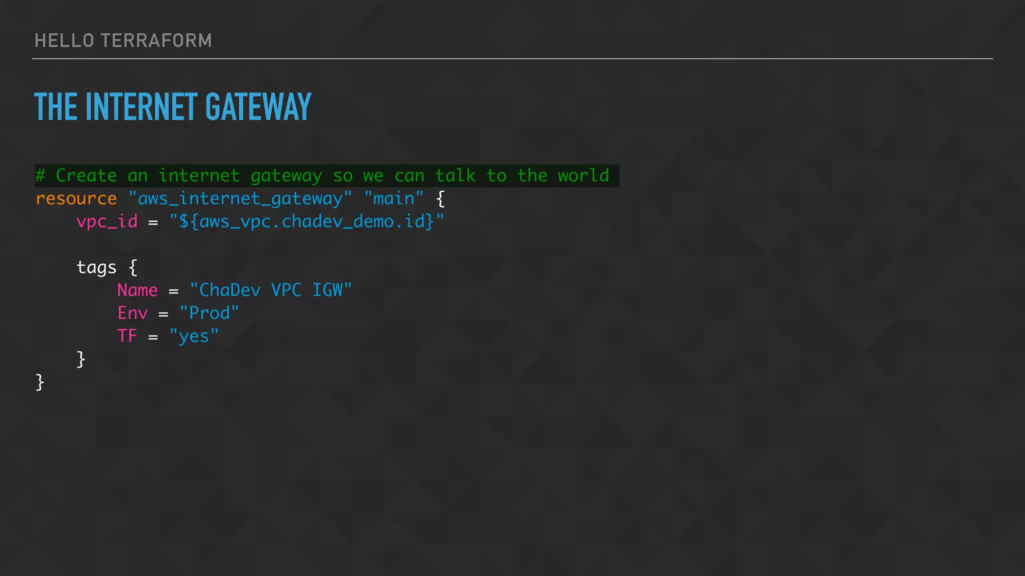 HELLO TERRAFORM
THE INTERNET GATEWAY
# Create an internet gateway so we can talk to the world
resource "aws_internet_gateway" "main" {
vpc_id = "${aws_vpc.chadev_demo.id}"
tags {
Name = "ChaDev VPC IGW"
Env = "Prod"
TF = "yes"
}
}
 