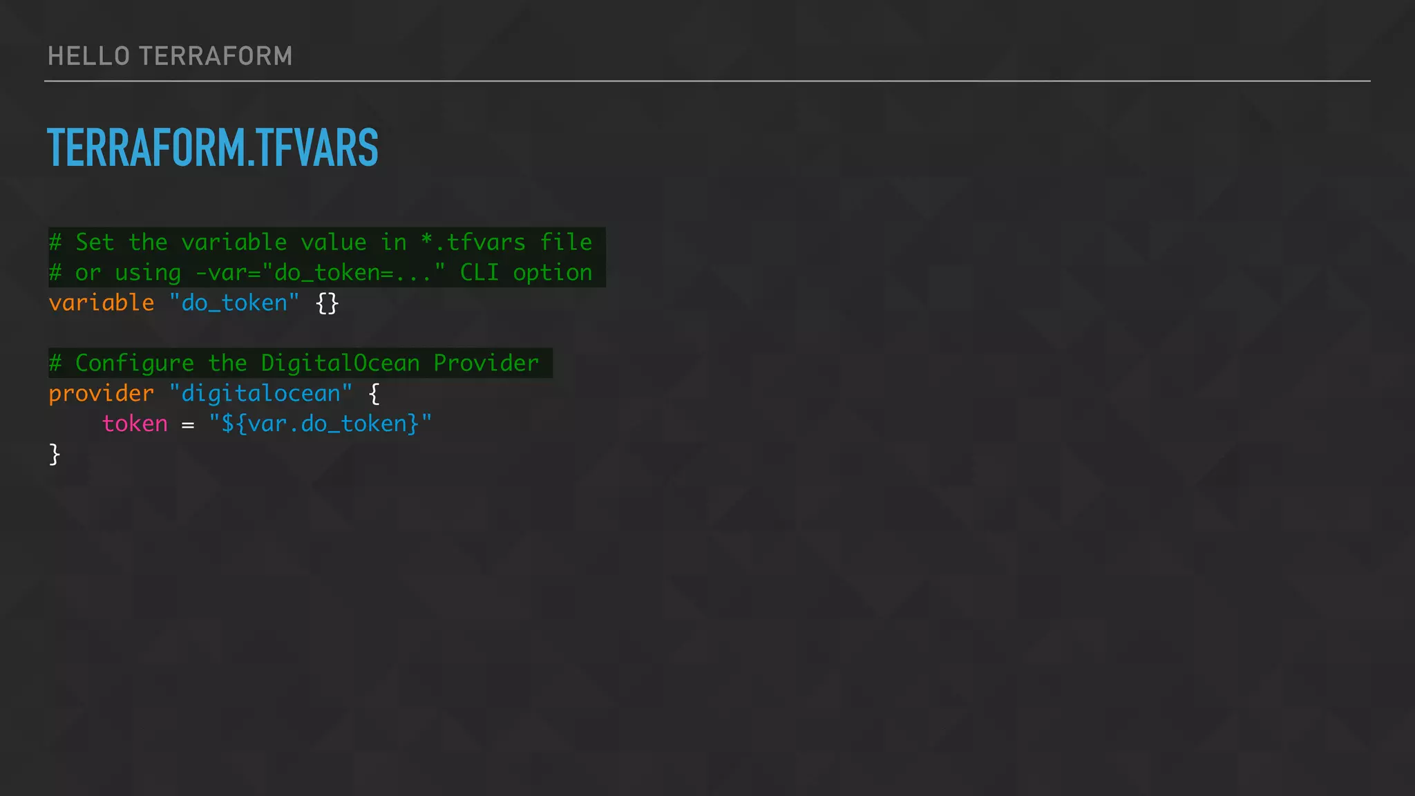 HELLO TERRAFORM
TERRAFORM.TFVARS
# Set the variable value in *.tfvars file
# or using -var="do_token=..." CLI option
variable "do_token" {}
# Configure the DigitalOcean Provider
provider "digitalocean" {
token = "${var.do_token}"
}
 