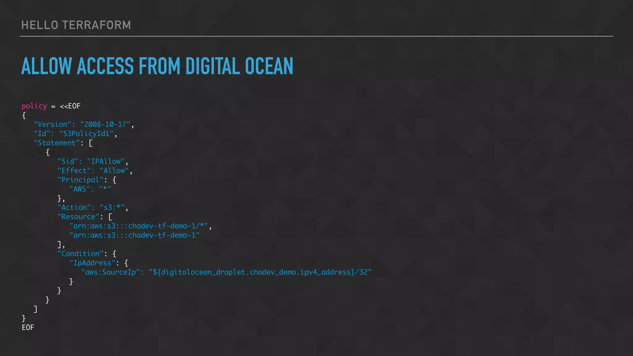 HELLO TERRAFORM
ALLOW ACCESS FROM DIGITAL OCEAN
policy = <<EOF
{
"Version": "2008-10-17",
"Id": "S3PolicyId1",
"Statement": [
{
"Sid": "IPAllow",
"Effect": "Allow",
"Principal": {
"AWS": "*"
},
"Action": "s3:*",
"Resource": [
"arn:aws:s3:::chadev-tf-demo-1/*",
"arn:aws:s3:::chadev-tf-demo-1"
],
"Condition": {
"IpAddress": {
"aws:SourceIp": "${digitalocean_droplet.chadev_demo.ipv4_address}/32"
}
}
}
]
}
EOF
 