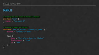 HELLO TERRAFORM
MAIN.TF
# Configure aws with a default region
provider "aws" {
region = "us-east-1"
}
# Create a demo s3 bucket
resource "aws_s3_bucket" "chadev_tf_demo" {
bucket = "chadev-tf-demo"
tags {
Name = "Terraform demo for ChaDev"
Environment = "Prod"
TF = "yes"
}
}
 