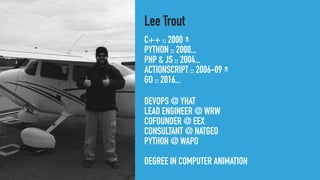 C++ :: 2000
PYTHON :: 2000...
PHP & JS :: 2004...
ACTIONSCRIPT :: 2006-09
GO :: 2016...
Lee Trout
DEVOPS @ YHAT
LEAD ENGINEER @ WRW
COFOUNDER @ EEX
CONSULTANT @ NATGEO
PYTHON @ WAPO
DEGREE IN COMPUTER ANIMATION
 