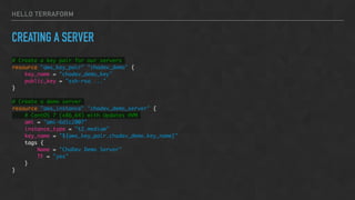 HELLO TERRAFORM
CREATING A SERVER
# Create a key pair for our servers
resource "aws_key_pair" "chadev_demo" {
key_name = "chadev_demo_key"
public_key = "ssh-rsa ..."
}
# Create a demo server
resource "aws_instance" "chadev_demo_server" {
# CentOS 7 (x86_64) with Updates HVM
ami = "ami-6d1c2007"
instance_type = "t2.medium"
key_name = "${aws_key_pair.chadev_demo.key_name}"
tags {
Name = "ChaDev Demo Server"
TF = "yes"
}
}
 