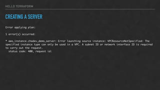 HELLO TERRAFORM
CREATING A SERVER
Error applying plan:
1 error(s) occurred:
* aws_instance.chadev_demo_server: Error launching source instance: VPCResourceNotSpecified: The
specified instance type can only be used in a VPC. A subnet ID or network interface ID is required
to carry out the request.
status code: 400, request id:
 