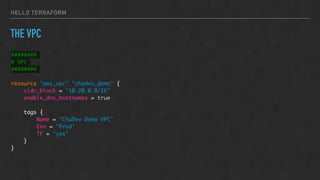 HELLO TERRAFORM
THE VPC
########
# VPC
########
resource "aws_vpc" "chadev_demo" {
cidr_block = "10.20.0.0/16"
enable_dns_hostnames = true
tags {
Name = "ChaDev Demo VPC"
Env = "Prod"
TF = "yes"
}
}
 