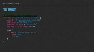 HELLO TERRAFORM
THE SUBNET
# Create a subnet for our instances
resource "aws_subnet" "chadev_demo_1a" {
vpc_id = "${aws_vpc.chadev_demo.id}"
cidr_block = "10.20.0.0/24"
availability_zone = "us-east-1a"
map_public_ip_on_launch = true
tags {
Name = "ChaDev Subnet AZ 1a"
Env = "Prod"
TF = "yes"
}
}
 
