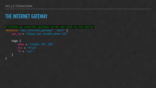 HELLO TERRAFORM
THE INTERNET GATEWAY
# Create an internet gateway so we can talk to the world
resource "aws_internet_gateway" "main" {
vpc_id = "${aws_vpc.chadev_demo.id}"
tags {
Name = "ChaDev VPC IGW"
Env = "Prod"
TF = "yes"
}
}
 