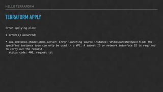 HELLO TERRAFORM
TERRAFORM APPLY
Error applying plan:
1 error(s) occurred:
* aws_instance.chadev_demo_server: Error launching source instance: VPCResourceNotSpecified: The
specified instance type can only be used in a VPC. A subnet ID or network interface ID is required
to carry out the request.
status code: 400, request id:
 