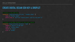 HELLO TERRAFORM
CREATE DIGITAL OCEAN SSH KEY & DROPLET
# Create a new SSH key
resource "digitalocean_ssh_key" "chadev_demo" {
name = "ChaDev Demo"
public_key = "${file("/Users/yhat/.ssh/id_rsa.pub")}"
}
# Create a new Web droplet in the nyc2 region
resource "digitalocean_droplet" "web" {
image = "ubuntu-14-04-x64"
name = "chadev-demo"
region = "nyc2"
size = "512mb"
}
 