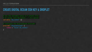HELLO TERRAFORM
CREATE DIGITAL OCEAN SSH KEY & DROPLET
# Set the variable value in *.tfvars file
# or using -var="do_token=..." CLI option
variable "do_token" {}
# Configure the DigitalOcean Provider
provider "digitalocean" {
token = "${var.do_token}"
}
 