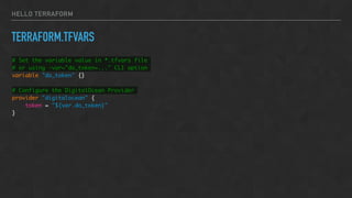 HELLO TERRAFORM
TERRAFORM.TFVARS
# Set the variable value in *.tfvars file
# or using -var="do_token=..." CLI option
variable "do_token" {}
# Configure the DigitalOcean Provider
provider "digitalocean" {
token = "${var.do_token}"
}
 