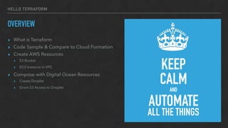 HELLO TERRAFORM
OVERVIEW
▸ What is Terraform
▸ Code Sample & Compare to Cloud Formation
▸ Create AWS Resources
▸ S3 Bucket
▸ EC2 Instance in VPC
▸ Compose with Digital Ocean Resources
▸ Create Droplet
▸ Grant S3 Access to Droplet
KEEP
CALMAND
AUTOMATE
ALL THE THINGS
 