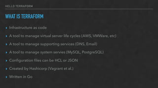 HELLO TERRAFORM
WHAT IS TERRAFORM
▸ Infrastructure as code
▸ A tool to manage virtual server life cycles (AWS, VMWare, etc)
▸ A tool to manage supporting services (DNS, Email)
▸ A tool to manage system servies (MySQL, PostgreSQL)
▸ Conﬁguration ﬁles can be HCL or JSON
▸ Created by Hashicorp (Vagrant et al.)
▸ Written in Go
 