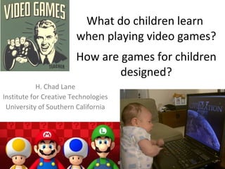 What do children learn  when playing video games?   How are games for children designed? H. Chad Lane Institute for Creative Technologies University of Southern California 