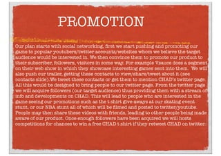 PROMOTION
Our plan starts with social networking, ﬁrst we start pushing and promoting our
game to popular youtubers/twitter accounts/websites whom we believe the target
audience would be interested in. We then convince them to promote our product to
their subscriber, followers, visitors in some way. For example Vsauce does a segment
on their web show in which they showcase interesting games sent into them. We will
also push our trailer, getting these contacts to view/share/tweet about it (see
contacts slide).We tweet these contacts or get them to mention CHAD’s twitter page.
All this would be designed to bring people to our twitter page. From the twitter page
we will acquire followers (our target audience) thus providing them with a stream of
info and developments on CHAD. This will lead to people who are interested in the
game seeing our promotions such as the t shirt give-aways at our skating event
stunt, or our NBA stunt all of which will be ﬁlmed and posted to twitter/youtube.
People may then share these videos with friends, leading to other people being made
aware of our product. Once enough followers have been acquired we will hosts
competitions for chances to win a free CHAD t shirt if they retweet CHAD on twitter.
 