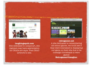 laughingsquid.com
Site dedicated to unique art, site
regulars may have appreciation
for CHADs art style. Post CHAD
artwork to site.
retrogamer.net
A site dedicated to remembering
old school games, we could see if
they were interested in displaying
our game on their site due to its
nostalgic throwback to retro
games
Retrogamer@imagine-
 
