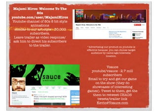 Vsauce
youtube/vsauce - 2.7 mill
subscribers
Email to try and get our game
on the show (they do
showcases of interesting
games). Tweet to them, get the
them to retweet CHADS
tweets/trailer link
Kevin@Vsauce.com
Majami Hiroz: Welcome To The
80s
youtube.com/user/MajamiHiroz
Youtube channel of 80s 8 bit style
animations
similar to our art style - 30,000
subscribers.
Leave trailer as video response/
ask him to direct his subscribers
to the trailer. *Advertising our product on youtube is
effective because you can choose target
audience by name/age/interests/
location.
 