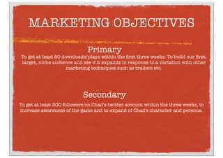 MARKETING OBJECTIVES
To get at least 80 downloads/plays within the ﬁrst three weeks. To build our ﬁrst,
target, niche audience and see if it expands in response to a variation with other
marketing techniques such as trailers etc.
Primary
To get at least 200 followers on Chad's twitter account within the three weeks, to
increase awareness of the game and to expand of Chad's character and persona.
Secondary
 