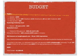 BUDGET
Trailer - 
1 Camera – £300
2 Clothing – Shorts: £25. Headband: £12, Sweatbands: £3 each x2. Sunglasses: £15
3 Fish eye lens – £40
Cambridge Publicity stunt -
1 Skaters – £5 each (x12) – £60
Basketball stunt - 
1 Tickets for NBA game x4 – $291.84 (£171.92)
Selling Merchandise – £25 a month/£300 a year on Amazon
Web banners on Laughingsquid.com – $2 per 1000 impressions 
http://www.smartinsights.com/wp-content/uploads/2011/01/Google-Doubleclick-display-ad-statistics.png
According to this data, it is estimated that small ads generate 0.07% clickthroughs nationally. To get 100
people to click our ad, we’ll have to pay £600 for the appropriate amount of impressions.
£600
Total Budget = £1,529.92
 