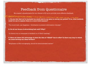 Feedback from Questionaire
We created a Questionaire for our clients to ﬁll out to provide more effective feedback.
1. Do you feel that we’ve included too much text in our plan to convey our points? If so, what methods
could we use to explain them in a more brief manner?
“Too much text, use diagrams + ﬂowcharts to present information visually.”
2. Do all our forms of advertising link well? Why?
“In theory but no examples of stickers or of CHAD hashtag.”
3. Have we taken full advantage of what the idea of “CHAD” has to offer? Is there any way in which
we could develop our ideas further?
“Emphasis on 80s iconography, should be demonstrated earlier”
 
