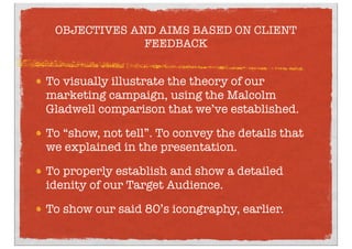 OBJECTIVES AND AIMS BASED ON CLIENT
FEEDBACK
To visually illustrate the theory of our
marketing campaign, using the Malcolm
Gladwell comparison that we’ve established.
To “show, not tell”. To convey the details that
we explained in the presentation.
To properly establish and show a detailed
idenity of our Target Audience.
To show our said 80’s icongraphy, earlier.
 