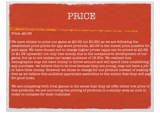 PRICE
Price: £0.69
We have chosen to price our game at £0.69 (or $0.99) as we are following the
established price points for app store products. £0.69 is the lowest price possible for
paid apps. We have chosen not to charge higher prices (apps can be priced at £0.69
or £1.99 upwards) not only lose money due to the inexpensive development of our
game, but as to not isolate our target audience of 16-30s. We realized this
demographic may not have money to throw around and will spend time considering
any purchase. we believe this to be true because they are young, may not have a job
or have little money. However we chose to charge for our product instead of making it
free as we believe this audience appreciate aesthetics to the extent that they will pay
for good looks.
We are competing with rival games in the sense that they all offer either low price or
free products, we are mirroring the pricing of products in a similar area as ours in
order to compete for their customer.
 