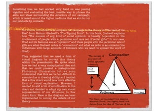 Something that we had worked very hard on was piecing
together and evaluating the best possible way to phrase the
aims and ideas surrounding the structure of our campaign,
which is based around the higher mediums that we aim to run
our products by, contacts.
Our clients inﬂuenced us to compare our campaign to the theory of “The Last of the
Few” from Malcom Gladwell’s “The Tipping Point”. In this book, Gladwell explains
how “The success of any kind of social epidemic is heavily dependent on the
involvement of people with a particular and rare set of social gifts.” In our case, 
Chad and its features are an “epidemic” and these people with the particular sets of
gifts are what Gladwell refers to “connectors” and what we refer to as contacts (the
individuals with large amounts of followers who we want to spread the word of
Chad). 
They suggested that we used a form of
visual diagram to convey this theory
within the presentation. We spoke about
how we had a very metaphysical idea and
that we could present a metaphorical
Photoshop illustration but we soon
understood that this we be too difﬁcult to
execute due to drawing ability so I decided
that a ﬂow chart would be a more effective
form of visual explanation. However, I
wanted to add a bit of coordination to the
chart and decided to adopt my own visual
representation of our structure, in ﬂow
chart form. Here is the diagram we later
implemented to convey the details of our
theory------------------------------------------------------->
PressedArt
Connector
Chad
Twitter
Followers
This theory is translated from Malcolm
Gladwell’s book, ‘The Tipping Point’ and
derives from the idea of ‘The Law of the
"The success of
any kind of
social epidemic
is heavily
 