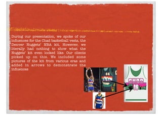 During our presentation, we spoke of our
inﬂuences for the Chad basketball vests, the
Denver Nuggets’ NBA kit. However, we
literally had nothing to show what the
Nuggets’ kit even looked like. Our clients
picked up on this. We included some
pictures of the kit from various eras and
added in arrows to demonstrate the
inﬂuences
 