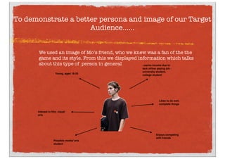 We used an image of Mo’s friend, who we knew was a fan of the the
game and its style. From this we displayed information which talks
about this type of  person in general
To demonstrate a better persona and image of our Target
Audience......
Possible media/ arts
student
Low/no income due to
lack of/low paying job -
university student,
college student
Young, aged 16-25
Interest in ﬁlm, visual
arts
Likes to do well,
complete things
Enjoys competing
with friends
 