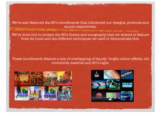 We’ve also featured the 80’s moodboards that inﬂuenced our designs, products and
stunts respectively.
We’ve done this to project the 80’s theme and icongraphy that we wished to feature
from its roots and the different techniques we used to demonstrate this.
These moodboards feature a mix of overlapping of liquidy bright colour effects, old
comicbook material and 80’s logos.
 