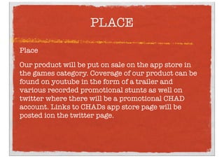 PLACE
Place
Our product will be put on sale on the app store in
the games category. Coverage of our product can be
found on youtube in the form of a trailer and
various recorded promotional stunts as well on
twitter where there will be a promotional CHAD
account. Links to CHADs app store page will be
posted ion the twitter page.
 