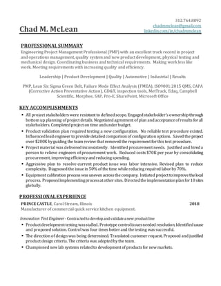 Chad M. McLean
312.764.8892.
chadmmclean@gmail.com.
linkedin.com/in/chadmmclean.
PROFESSIONALSUMMARY
Engineering Project Management Professional (PMP) with an excellent track record in project
and operations management, quality system and new product development, physical testing and
mechanical design. Coordinating business and technical requirements. Making work less like
work. Meeting requirements with increasing quality and efficiency.
Leadership | Product Development | Quality | Automotive | Industrial | Results
PMP, Lean Six Sigma Green Belt, Failure Mode Effect Analysis (FMEA), ISO9001:2015 QMS, CAPA
(Corrective Action Preventative Action), GD&T, inspection tools, MetTrack, Edaq, Campbell
Scientific, Morphee, SAP, Pro-E, SharePoint, Microsoft Office
KEY ACCOMPLISHMENTS
 All project stakeholderswere resistant to definedscope. Engagedstakeholder’s ownershipthrough
bottom up planning ofproject details. Negotiatedagreement of plan andacceptanceofresults forall
stakeholders. Completedproject on time andunderbudget.
 Product validation plan required testing a new configuration. No reliable test procedure existed.
Influencedleadengineer to provide detailedcomparisonof configurationoptions. Saved the project
over $200K byguiding the team review that removed the requirement forthis test procedure.
 Project material was delivered inconsistently. Identified procurement needs. Justified and hireda
person to relieve engineers of procurement work. Reduced costs $70K per year by consolidating
procurement, improvingefficiency andreducing spending.
 Aggressive plan to resolve current product issue was labor intensive. Revised plan to reduce
complexity. Diagnosedthe issuein 50% of thetime whilereducingrequired laborby 70%.
 Equipment calibration process was uneven acrossthecompany. Initiated project to improve thelocal
process. Proposedimplementingprocessatothersites. Directedtheimplementationplan for10sites
globally.
PROFESSIONALEXPERIENCE
PRINCE CASTLE, Carol Stream, Illinois 2018
Manufacturer of commercial quick service kitchen equipment.
Innovation Test Engineer -Contractedtodevelopandvalidateanew productline
 Productdevelopmenttestingwasstalled. Prototypecontrolissuesneededresolution.Identifiedcause
and proposedsolution.Control was four times betterand thetesting was successful.
 The direction of design was being determined. Translated customer request. Proposed and justified
product design criteria. The criteria was adoptedbythe team.
 Championednew lab systems relatedto development of productsfor new markets.
 