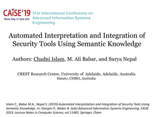 Automated Interpretation and Integration of
Security Tools Using Semantic Knowledge
Authors: Chadni Islam, M. Ali Babar, and Surya Nepal
CREST Research Centre, University of Adelaide, Adelaide, Australia
Data61, CSIRO, Australia
31st International Conference on
Advanced Information Systems
Engineering
Islam C., Babar M.A., Nepal S. (2019) Automated Interpretation and Integration of Security Tools Using
Semantic Knowledge. In: Giorgini P., Weber B. (eds) Advanced Information Systems Engineering. CAiSE
2019. Lecture Notes in Computer Science, vol 11483. Springer, Cham
 