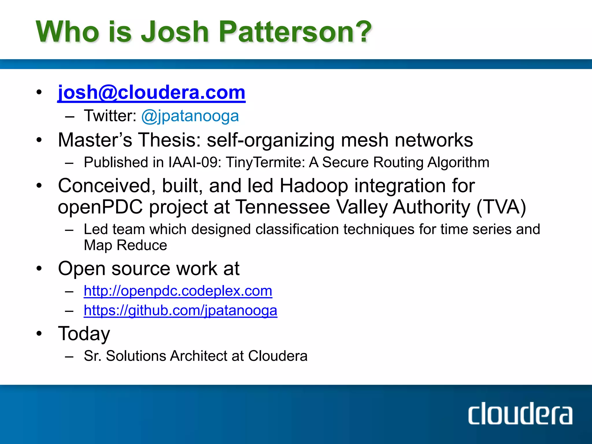 Who is Josh Patterson?josh@cloudera.comTwitter: @jpatanoogaMaster’s Thesis: self-organizing mesh networks Published in IAAI-09: TinyTermite: A Secure Routing AlgorithmConceived, built, and led Hadoop integration for openPDC project at Tennessee Valley Authority (TVA)Led team which designed classification techniques for time series and Map ReduceOpen source work at http://openpdc.codeplex.comhttps://github.com/jpatanoogaTodaySr. Solutions Architect at Cloudera