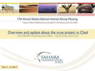 17th Annual Sahelo-Saharan Interest Group Meeting
2	days of	talks on	biodiversity conservation	in	the	Sahara	and	in	the	Sahel
Overview and update about the oryx project in Chad
John NEWBY, Chief Executive Officer – Sahara Conservation Fund
May 4 – 6, 2017
 