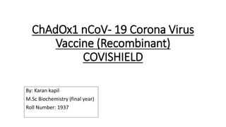 ChAdOx1 nCoV- 19 Corona Virus
Vaccine (Recombinant)
COVISHIELD
By: Karan kapil
M.Sc Biochemistry (final year)
Roll Number: 1937
 