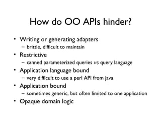 How do OO APIs hinder? Writing or generating adapters brittle, difficult to maintain Restrictive canned parameterized queries  v s  query language Application language bound very difficult to use a perl API from java Application bound sometimes generic, but often limited to one application Opaque domain logic 
