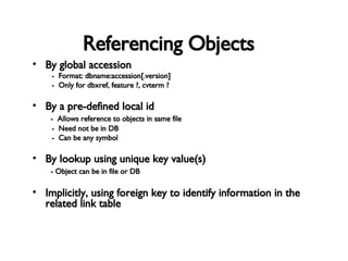 Referencing Objects By global accession -  Format: dbname:accession[.version] -  Only for dbxref, feature ?, cvterm ? By a pre-defined local id -  Allows reference to objects in same file -  Need not be in DB -  Can be any symbol By lookup using unique key value(s) - Object can be in file or DB Implicitly, using foreign key to identify information in the related link table 