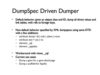 DumpSpec Driven Dumper Default behavior: given an object class and ID, dump all direct values and link tables, with refs to foreign keys. Non-default behavior specified by XML dumpspecs using same DTD with a few additions: attribute dump= all | cols | select | none attribute test = yes | no element _sql element _appdata Workaround with views, _sql Current use cases: Dump a gene for a gene detail page Dump a scaffold for Apollo 