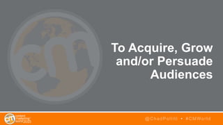 To Acquire, Grow
and/or Persuade
Audiences
@ChadPollitt • #CMWorld
 