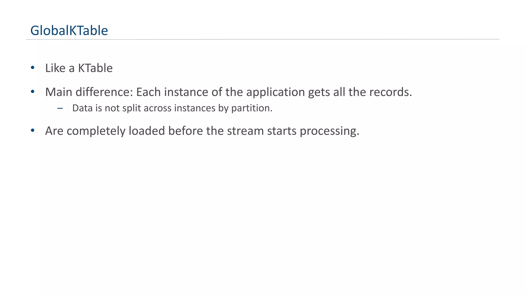 GlobalKTable
• Like a KTable
• Main difference: Each instance of the application gets all the records.
– Data is not split across instances by partition.
• Are completely loaded before the stream starts processing.
 