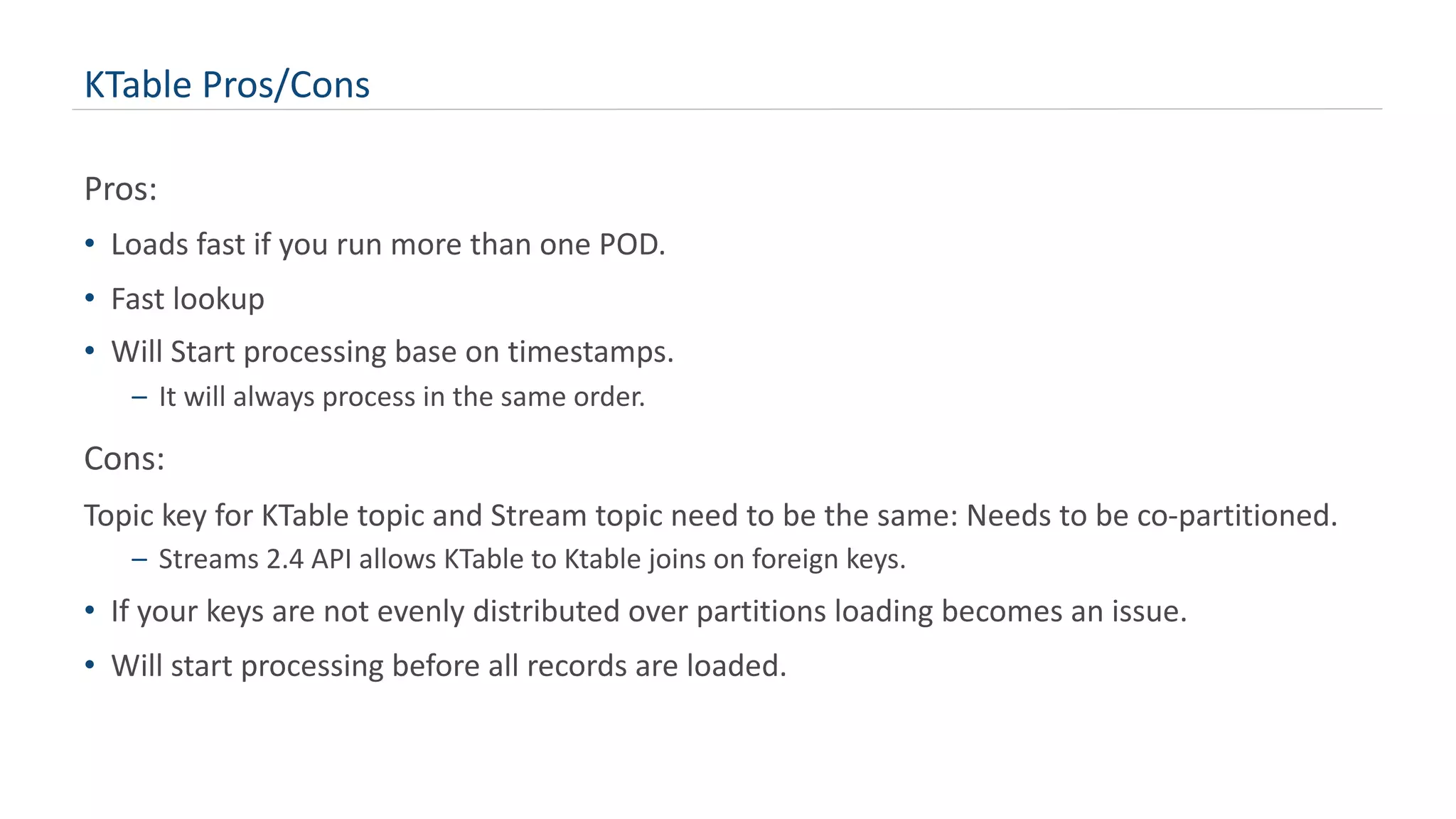 KTable Pros/Cons
Pros:
• Loads fast if you run more than one POD.
• Fast lookup
• Will Start processing base on timestamps.
– It will always process in the same order.
Cons:
Topic key for KTable topic and Stream topic need to be the same: Needs to be co-partitioned.
– Streams 2.4 API allows KTable to Ktable joins on foreign keys.
• If your keys are not evenly distributed over partitions loading becomes an issue.
• Will start processing before all records are loaded.
 