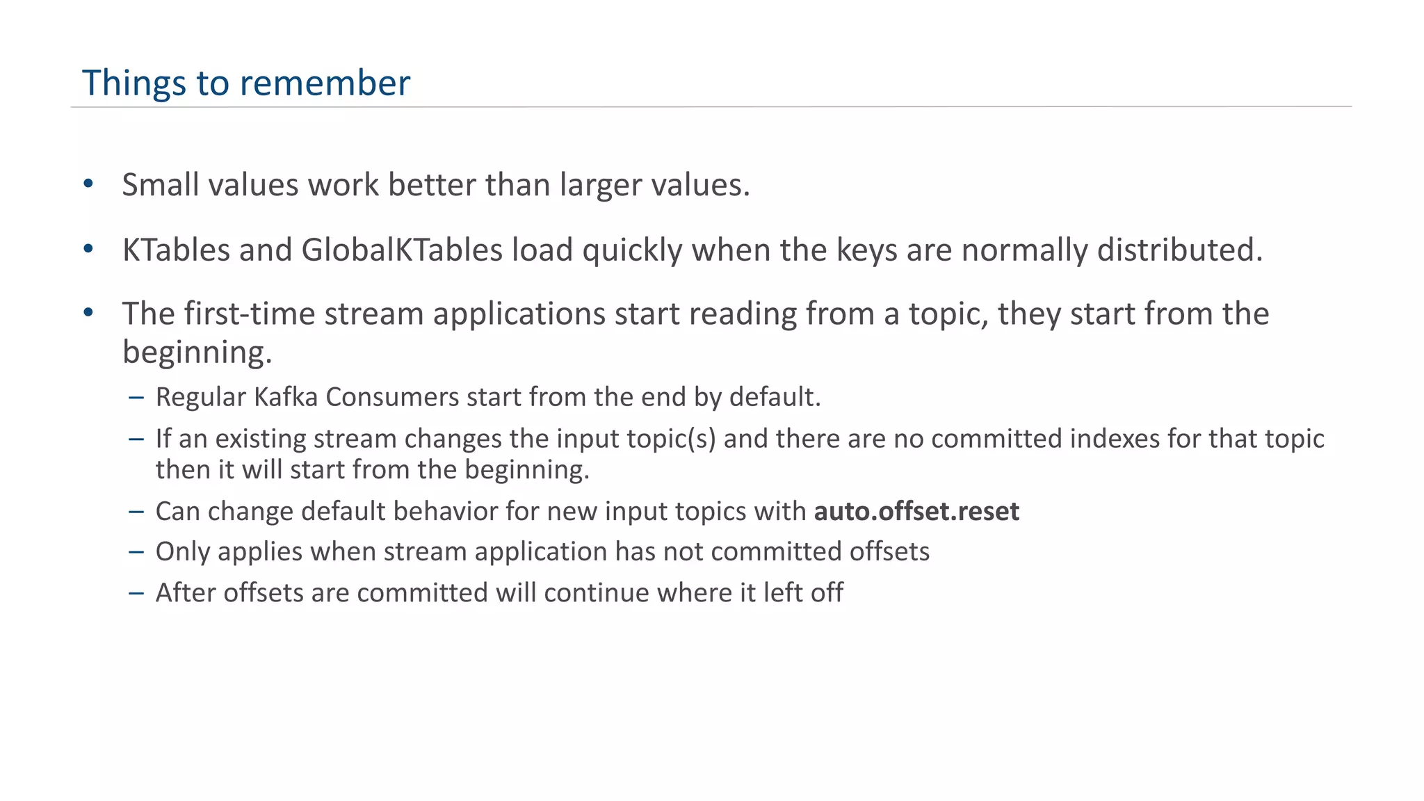 Things to remember
• Small values work better than larger values.
• KTables and GlobalKTables load quickly when the keys are normally distributed.
• The first-time stream applications start reading from a topic, they start from the
beginning.
– Regular Kafka Consumers start from the end by default.
– If an existing stream changes the input topic(s) and there are no committed indexes for that topic
then it will start from the beginning.
– Can change default behavior for new input topics with auto.offset.reset
– Only applies when stream application has not committed offsets
– After offsets are committed will continue where it left off
 