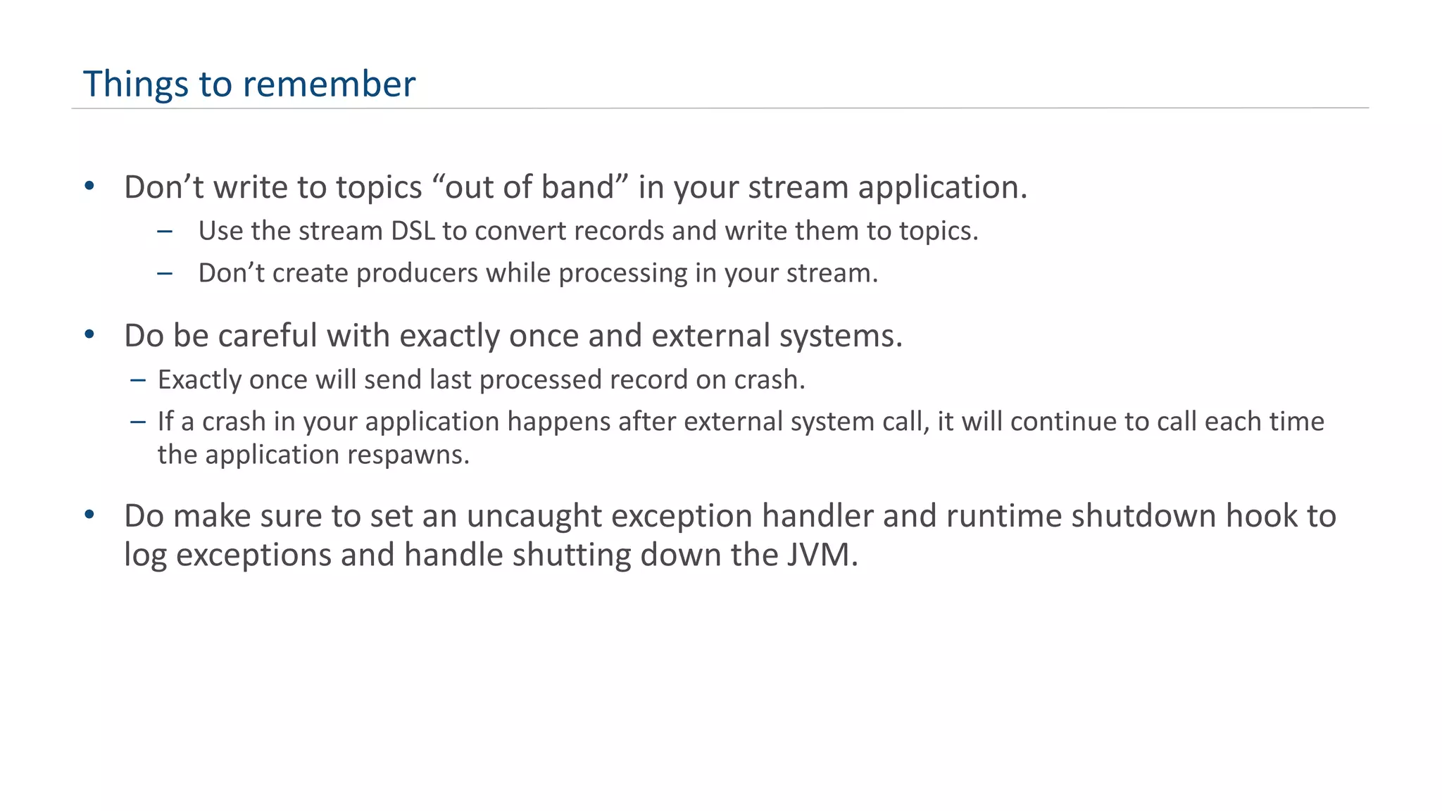 Things to remember
• Don’t write to topics “out of band” in your stream application.
– Use the stream DSL to convert records and write them to topics.
– Don’t create producers while processing in your stream.
• Do be careful with exactly once and external systems.
– Exactly once will send last processed record on crash.
– If a crash in your application happens after external system call, it will continue to call each time
the application respawns.
• Do make sure to set an uncaught exception handler and runtime shutdown hook to
log exceptions and handle shutting down the JVM.
 
