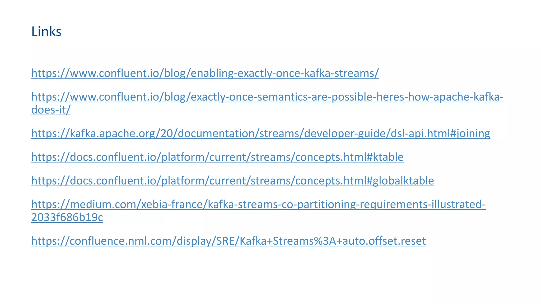 Links
https://www.confluent.io/blog/enabling-exactly-once-kafka-streams/
https://www.confluent.io/blog/exactly-once-semantics-are-possible-heres-how-apache-kafka-
does-it/
https://kafka.apache.org/20/documentation/streams/developer-guide/dsl-api.html#joining
https://docs.confluent.io/platform/current/streams/concepts.html#ktable
https://docs.confluent.io/platform/current/streams/concepts.html#globalktable
https://medium.com/xebia-france/kafka-streams-co-partitioning-requirements-illustrated-
2033f686b19c
https://confluence.nml.com/display/SRE/Kafka+Streams%3A+auto.offset.reset
 