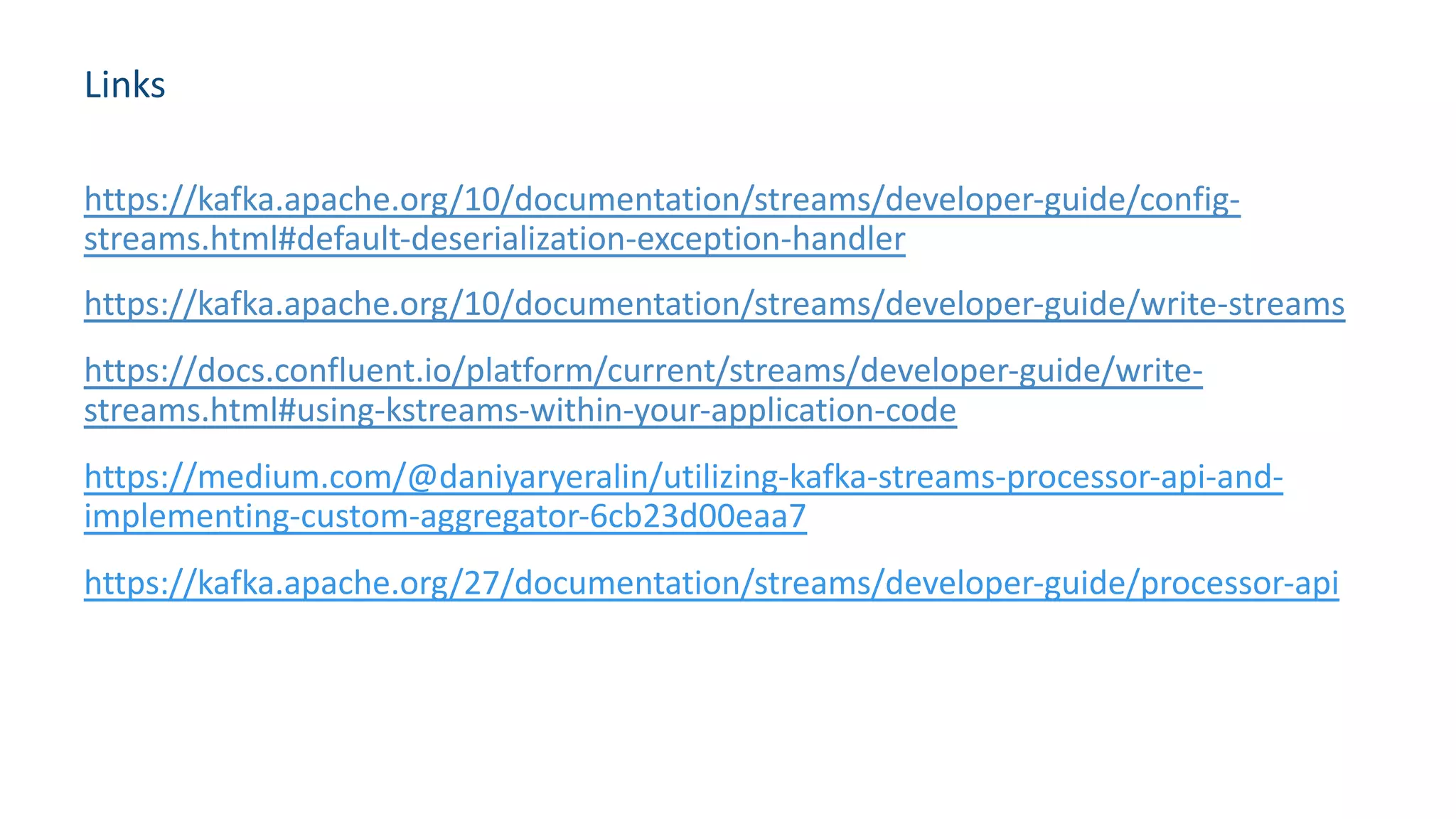 Links
https://kafka.apache.org/10/documentation/streams/developer-guide/config-
streams.html#default-deserialization-exception-handler
https://kafka.apache.org/10/documentation/streams/developer-guide/write-streams
https://docs.confluent.io/platform/current/streams/developer-guide/write-
streams.html#using-kstreams-within-your-application-code
https://medium.com/@daniyaryeralin/utilizing-kafka-streams-processor-api-and-
implementing-custom-aggregator-6cb23d00eaa7
https://kafka.apache.org/27/documentation/streams/developer-guide/processor-api
 