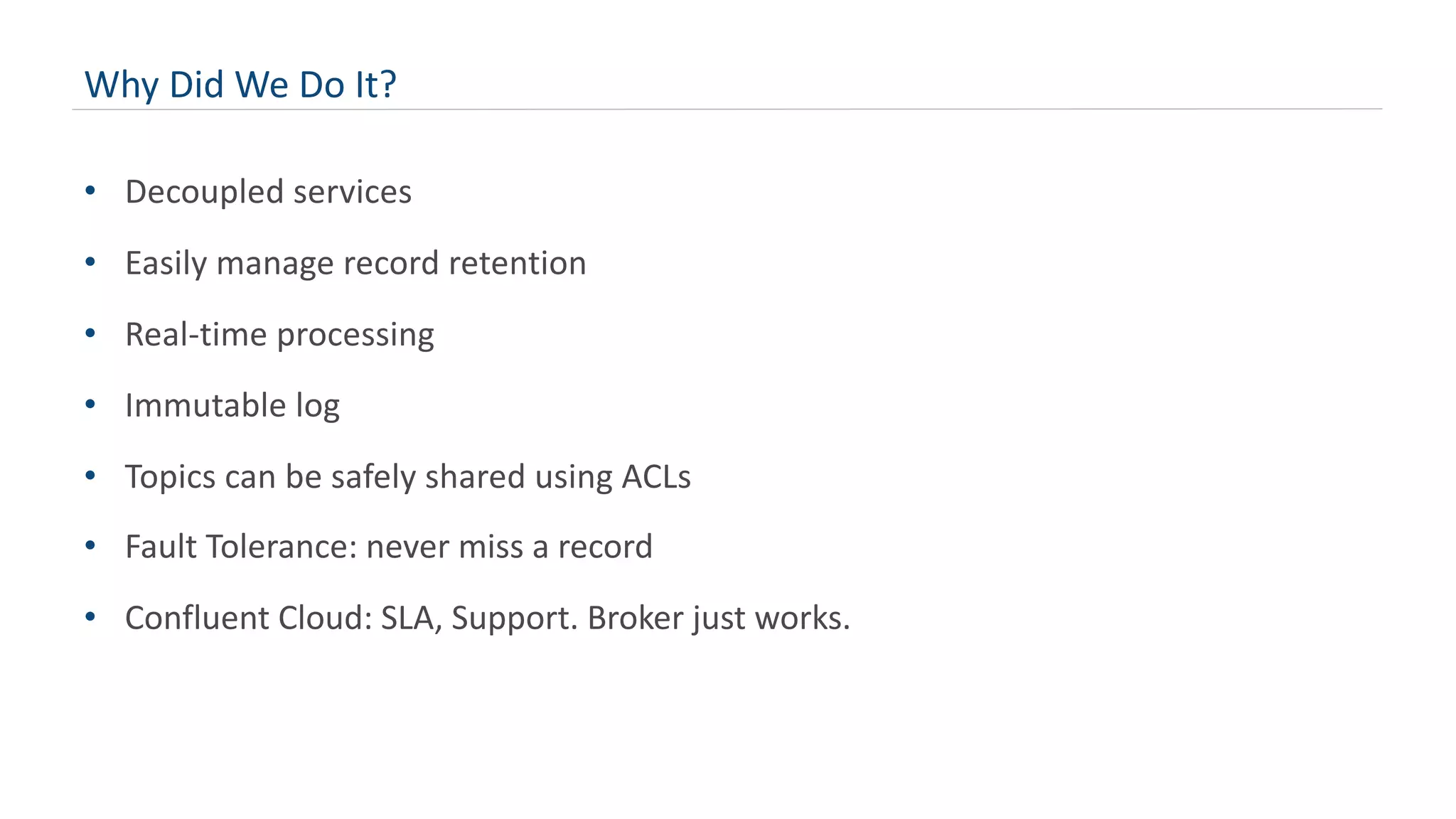 Why Did We Do It?
• Decoupled services
• Easily manage record retention
• Real-time processing
• Immutable log
• Topics can be safely shared using ACLs
• Fault Tolerance: never miss a record
• Confluent Cloud: SLA, Support. Broker just works.
 